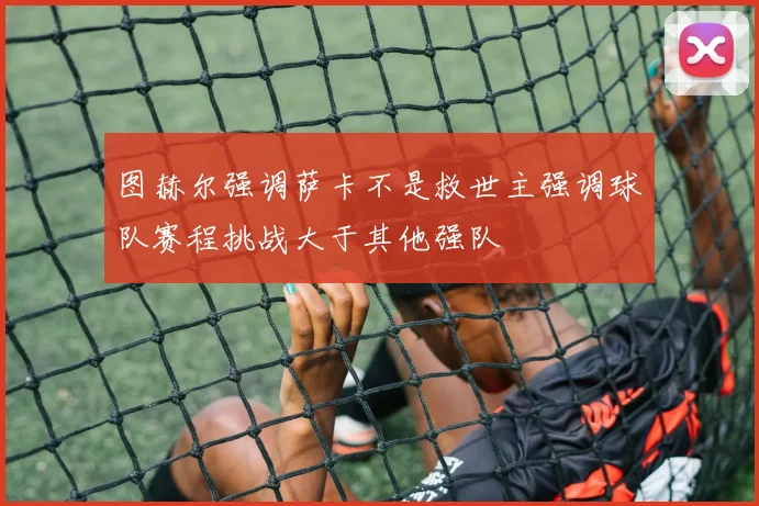 图赫尔强调萨卡不是救世主强调球队赛程挑战大于其他强队
