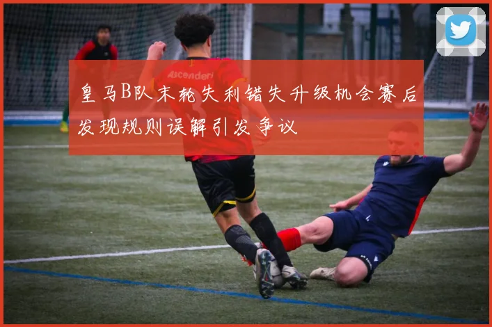 皇马B队末轮失利错失升级机会赛后发现规则误解引发争议