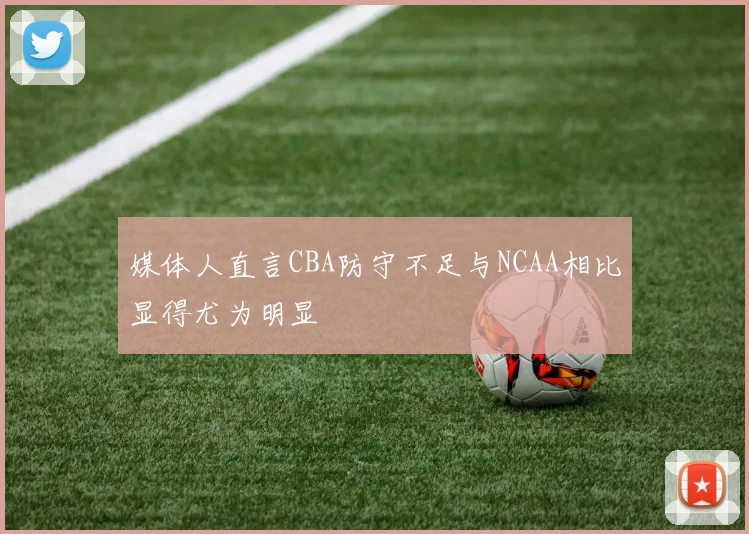 媒体人直言CBA防守不足与NCAA相比显得尤为明显