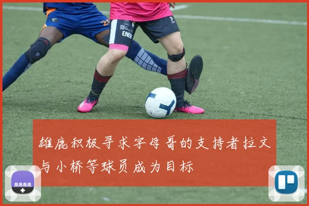 雄鹿积极寻求字母哥的支持者拉文与小桥等球员成为目标