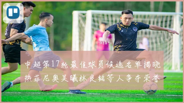 中超第17轮最佳球员候选名单揭晓热菲尼奥吴曦林良铭等人争夺荣誉