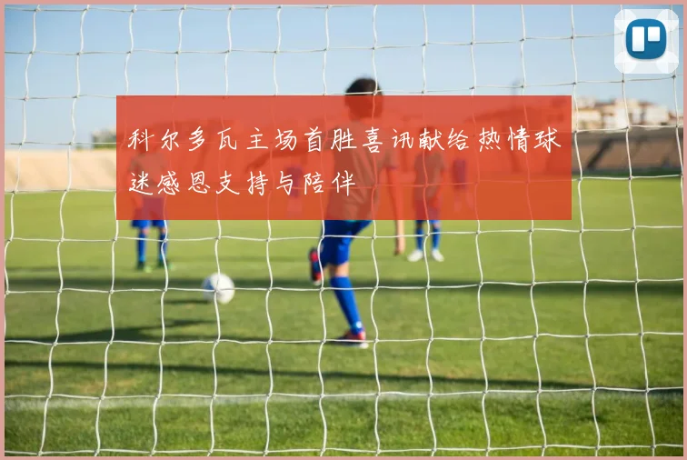 科尔多瓦主场首胜喜讯献给热情球迷感恩支持与陪伴