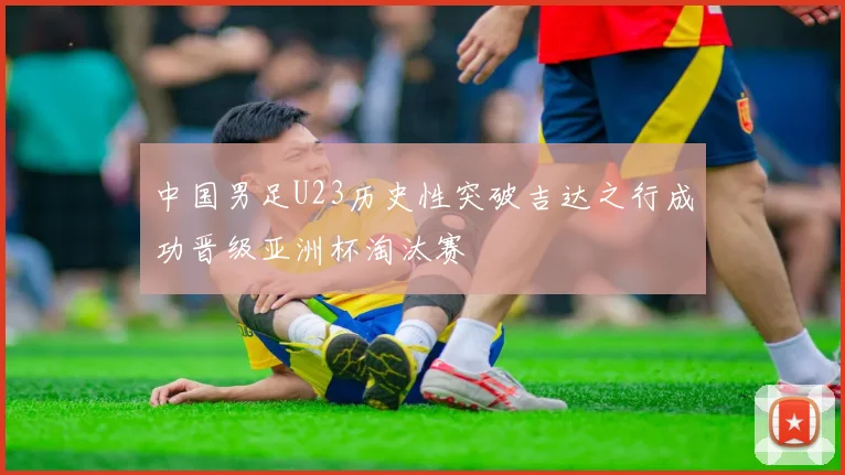 中国男足U23历史性突破吉达之行成功晋级亚洲杯淘汰赛