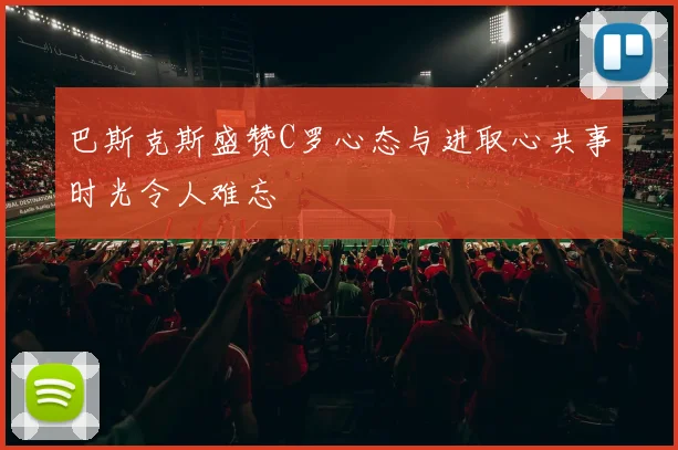 巴斯克斯盛赞C罗心态与进取心共事时光令人难忘