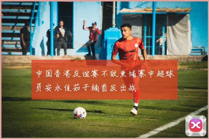 中国香港友谊赛不敌柬埔寨中超球员安永佳茹子楠首发出战