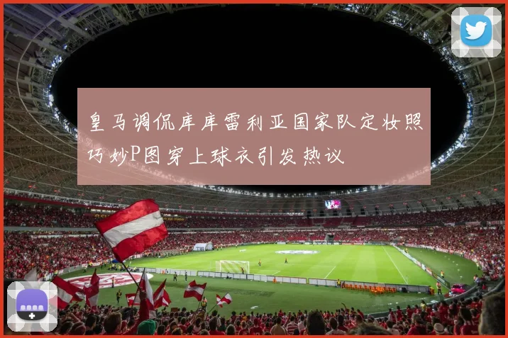 皇马调侃库库雷利亚国家队定妆照巧妙P图穿上球衣引发热议