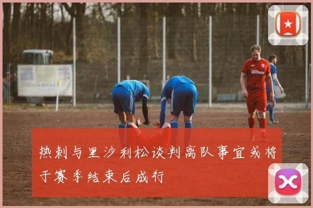 热刺与里沙利松谈判离队事宜或将于赛季结束后成行