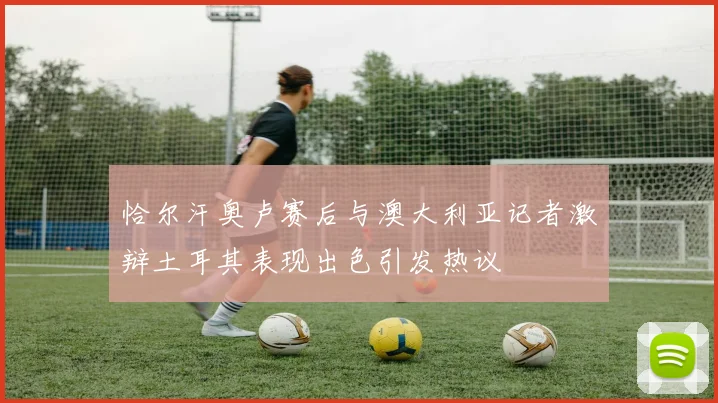 恰尔汗奥卢赛后与澳大利亚记者激辩土耳其表现出色引发热议