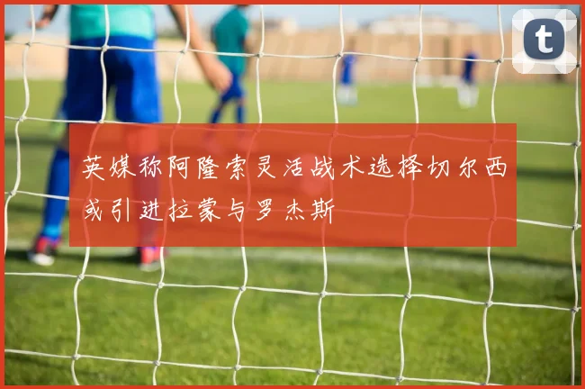 英媒称阿隆索灵活战术选择切尔西或引进拉蒙与罗杰斯