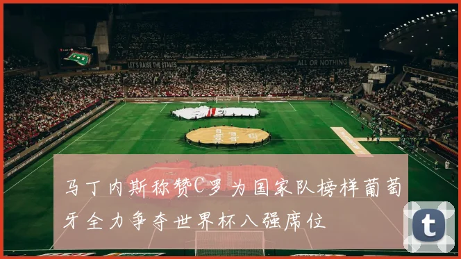 马丁内斯称赞C罗为国家队榜样葡萄牙全力争夺世界杯八强席位