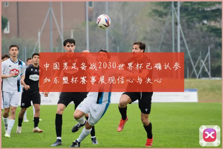 中国男足备战2030世界杯已确认参加东盟杯赛事展现信心与决心