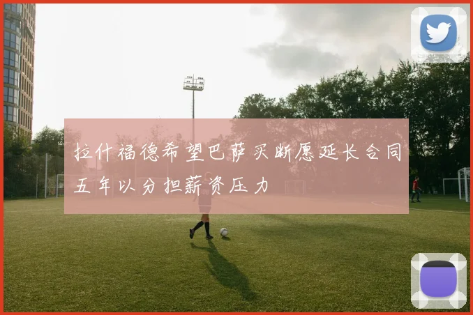拉什福德希望巴萨买断愿延长合同五年以分担薪资压力