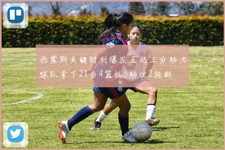 西蒙斯关键时刻爆发五记三分助力球队拿下21分4篮板5助攻2抢断